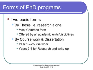 Forms of PhD programs
 Two
 By

basic forms
Thesis i.e. research alone

 Most

Common form
 Offered by all academic units/disciplines
 By

Course work & Dissertation

 Year

1 – course work
 Years 2-4 for Research and write-up

Presentation by George Nasinyama at
SLU - Oct 17, 2013

 
