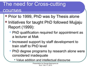 The need for Cross-cutting
courses
 Prior

to 1999, PhD was by Thesis alone
 Initiatives for taught PhD followed Mujjaju
Report (1999):
 PhD

qualification required for appointment as
a lecturer at Mak
 Increased support by staff development to
train staff to PhD level
 PhD degree programs by research alone were
considered inadequate
 Value

addition and intellectual discourse
Presentation by George Nasinyama at
SLU - Oct 17, 2013

 