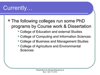 Currently…
 The

following colleges run some PhD
programs by Course work & Dissertation
 College

of Education and external Studies
 College of Computing and Information Sciences
 College of Business and Management Studies
 College of Agriculture and Environmental
Sciences

Presentation by George Nasinyama at
SLU - Oct 17, 2013

 