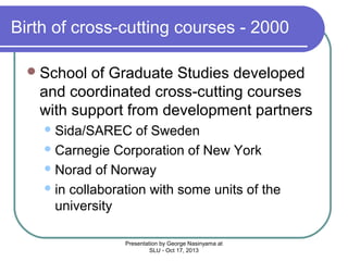 Birth of cross-cutting courses - 2000
 School

of Graduate Studies developed
and coordinated cross-cutting courses
with support from development partners
 Sida/SAREC

of Sweden
 Carnegie Corporation of New York
 Norad of Norway
 in collaboration with some units of the
university
Presentation by George Nasinyama at
SLU - Oct 17, 2013

 