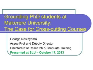Grounding PhD students at
Makerere University:
The Case for Cross-cutting Courses
George Nasinyama
Assoc Prof and Deputy Director
Directorate of Research & Graduate Training
Presented at SLU – October 17, 2013

 