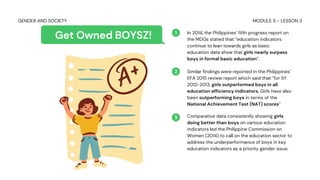 In 2014, the Philippines’ fifth progress report on
the MDGs stated that “education indicators
continue to lean towards girls as basic
education data show that girls nearly surpass
boys in formal basic education”.
Similar findings were reported in the Philippines’
EFA 2015 review report which said that “for SY
2012-2013, girls outperformed boys in all
education efficiency indicators. Girls have also
been outperforming boys in terms of the
National Achievement Test (NAT) scores”
Comparative data consistently showing girls
doing better than boys on various education
indicators led the Philippine Commission on
Women (2014) to call on the education sector to
address the underperformance of boys in key
education indicators as a priority gender issue.
1
2
3
Get Owned BOYSZ!
MODULE 5 - LESSON 3
GENDER AND SOCIETY
 