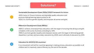 Sustainable Development Goals (SDGs) 2030 Framework for Action
•SDG 4 aims to ‘Ensure inclusive and equitable quality education and
promote lifelong learning opportunities for all
•SDG 5 to ‘Achieve gender equality and empower all women and girls.’
Millennium Development Goals (MDGs)
•MDG 2: achieve universal primary education, with the target of ensuring that all boys and girls
complete a full course of primary schooling by 2015.
•MDG 3: promote gender equality and empower women, with the target of eliminating gender
disparities in primary and secondary education by 2005, and in all levels of education by 2015.
1
2
Solutions?
Education for All (EFA) 155 countries!
It is a movement with all the countries agreeing in making primary education accessible to all
children and to massively reduce illiteracy by the end of the decade.
3
MODULE 5 - LESSON 3
GENDER AND SOCIETY
 