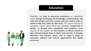 Education
Education can help to overcome constraints on capabilities
partly through developing the knowledge, understanding, and
skills that all girls and boys, women and men need in order to
achieve what they value for their lives. This means ensuring an
education system which allows all individuals, irrespective of
gender, to develop their capabilities and freedoms. Some
aspects of this equality are the freedom to attend school, to
learn and participate there in safety and security, to develop
identities that tolerate others, and to enjoy a range of
economic, political, and cultural opportunities and valued
outcomes.
 