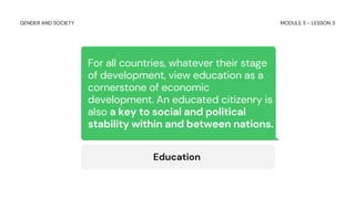 For all countries, whatever their stage
of development, view education as a
cornerstone of economic
development. An educated citizenry is
also a key to social and political
stability within and between nations.
Education
MODULE 5 - LESSON 3
GENDER AND SOCIETY
 