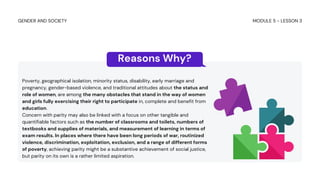 Poverty, geographical isolation, minority status, disability, early marriage and
pregnancy, gender-based violence, and traditional attitudes about the status and
role of women, are among the many obstacles that stand in the way of women
and girls fully exercising their right to participate in, complete and benefit from
education.
Concern with parity may also be linked with a focus on other tangible and
quantifiable factors such as the number of classrooms and toilets, numbers of
textbooks and supplies of materials, and measurement of learning in terms of
exam results. In places where there have been long periods of war, routinized
violence, discrimination, exploitation, exclusion, and a range of different forms
of poverty, achieving parity might be a substantive achievement of social justice,
but parity on its own is a rather limited aspiration.
Reasons Why?
MODULE 5 - LESSON 3
GENDER AND SOCIETY
 