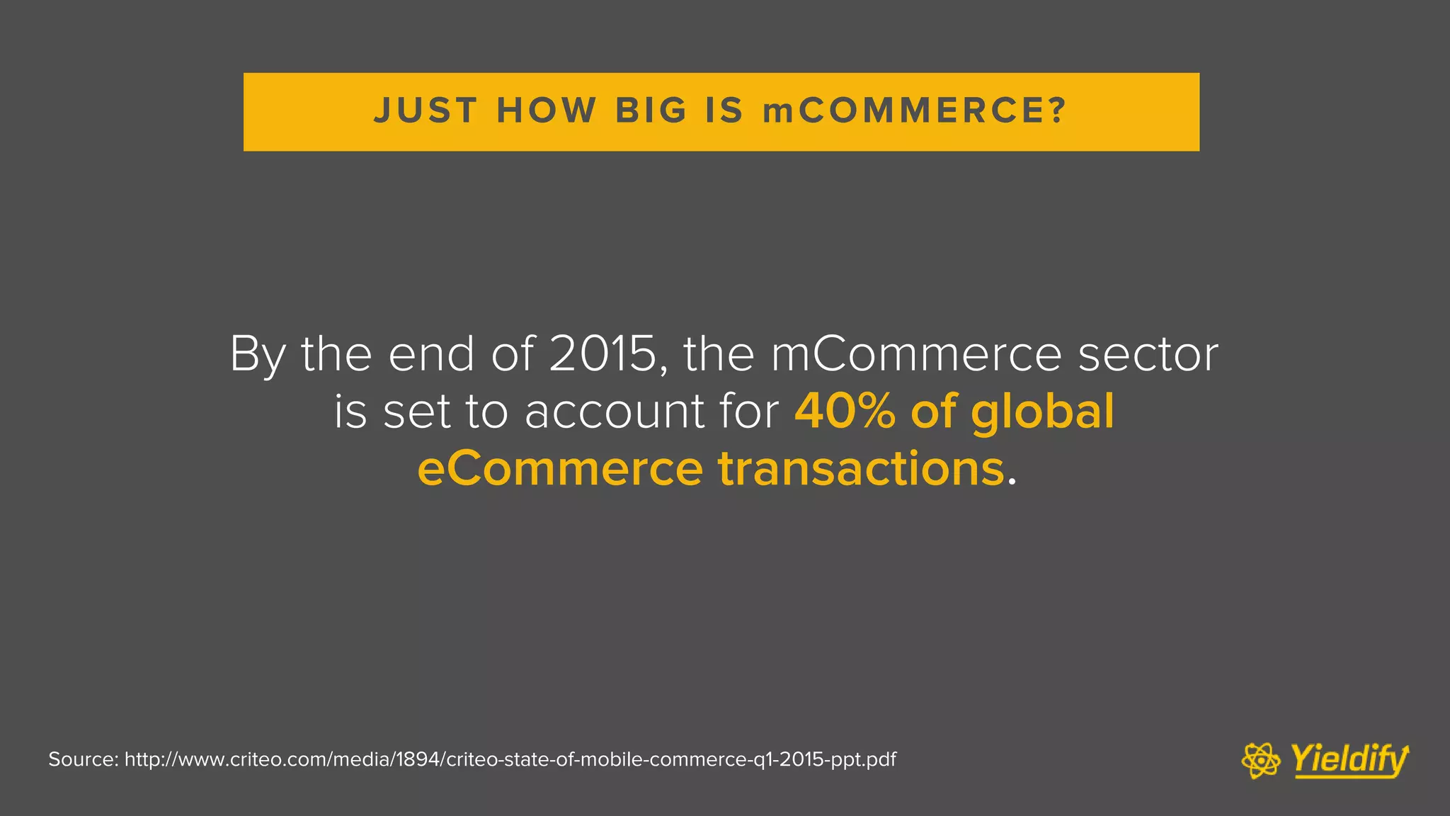 Source: http://www.criteo.com/media/1894/criteo-state-of-mobile-commerce-q1-2015-ppt.pdf
By the end of 2015, the mCommerce sector
is set to account for 40% of global
eCommerce transactions.
JUST HOW BIG IS mCOMMERCE?
 