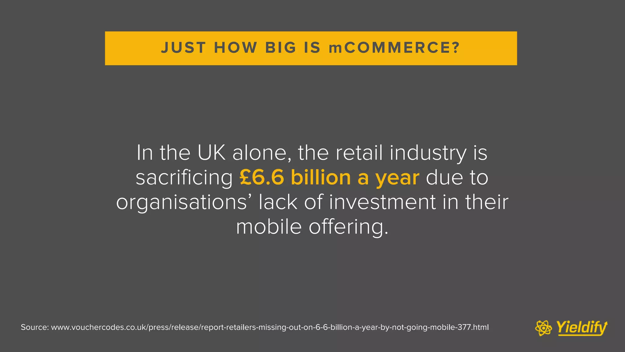 Source: www.vouchercodes.co.uk/press/release/report-retailers-missing-out-on-6-6-billion-a-year-by-not-going-mobile-377.html
In the UK alone, the retail industry is
sacrificing £6.6 billion a year due to
organisations’ lack of investment in their
mobile offering.
JUST HOW BIG IS mCOMMERCE?
 