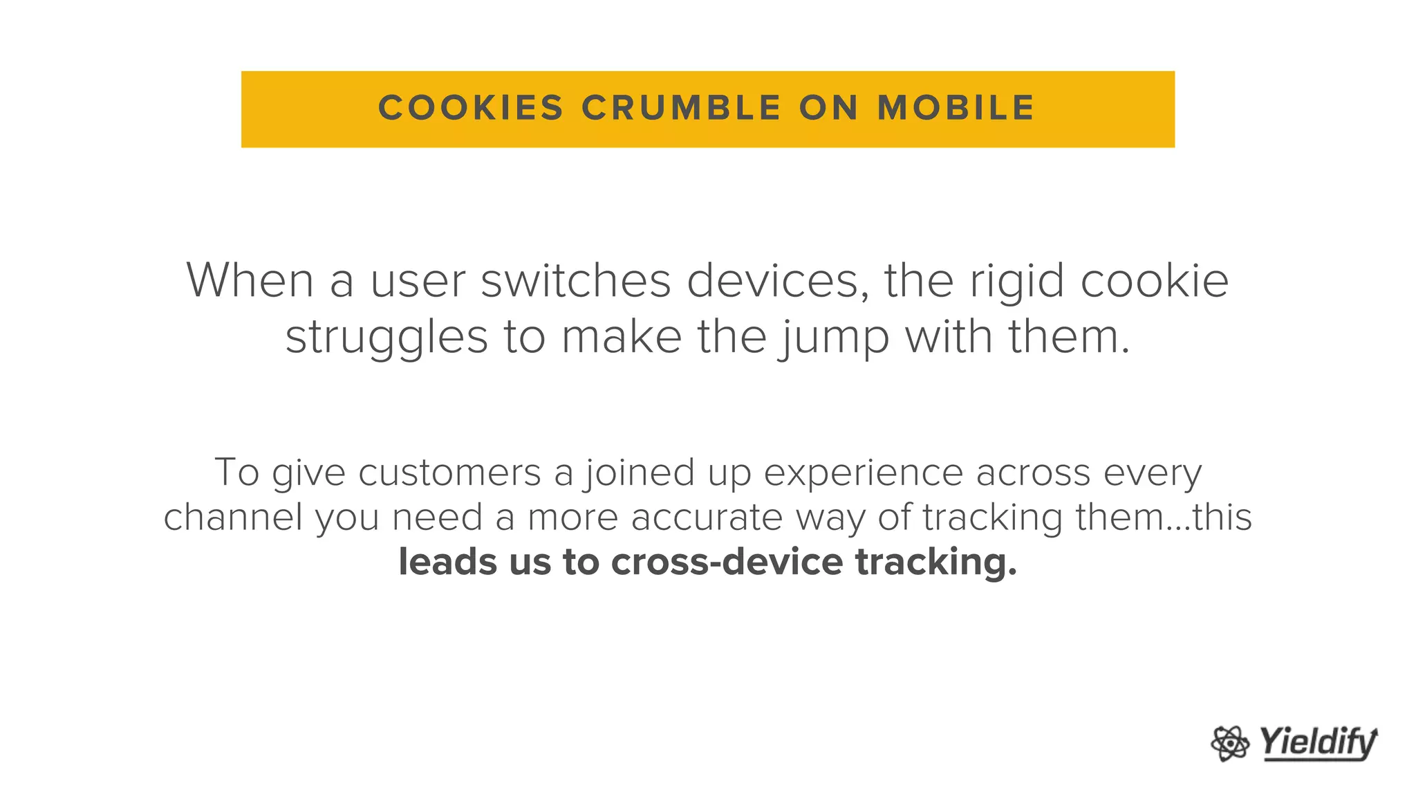 When a user switches devices, the rigid cookie
struggles to make the jump with them.
To give customers a joined up experience across every
channel you need a more accurate way of tracking them…this
leads us to cross-device tracking.
COOKIES CRUMBLE ON MOBILE
 