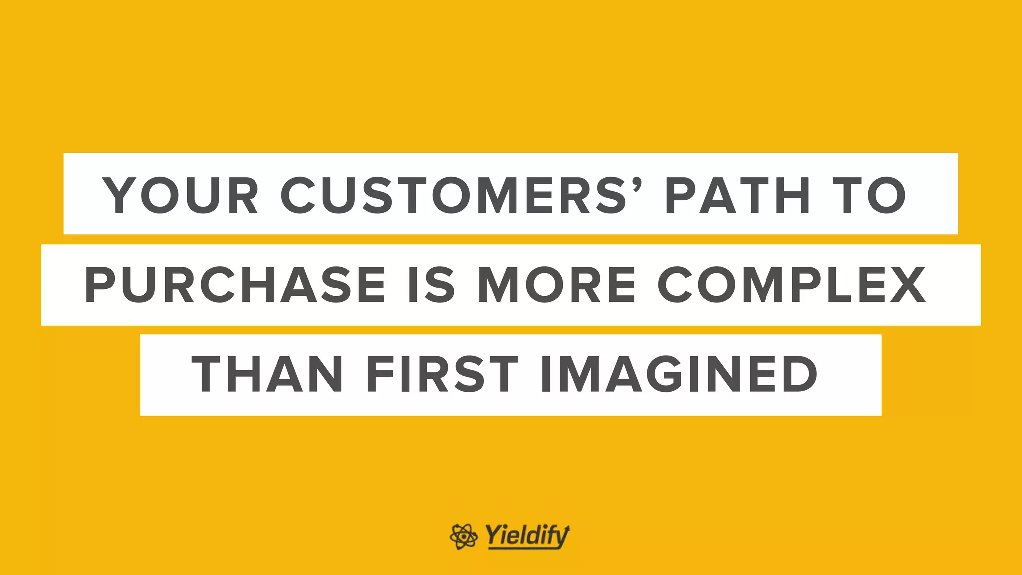 YOUR CUSTOMERS’ PATH TO
PURCHASE IS MORE COMPLEX
THAN FIRST IMAGINED
 