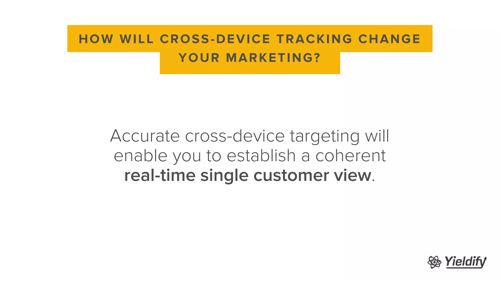 Accurate cross-device targeting will
enable you to establish a coherent
real-time single customer view.
HOW WILL CROSS-DEVICE TRACKING CHANGE
YOUR MARKETING?
 