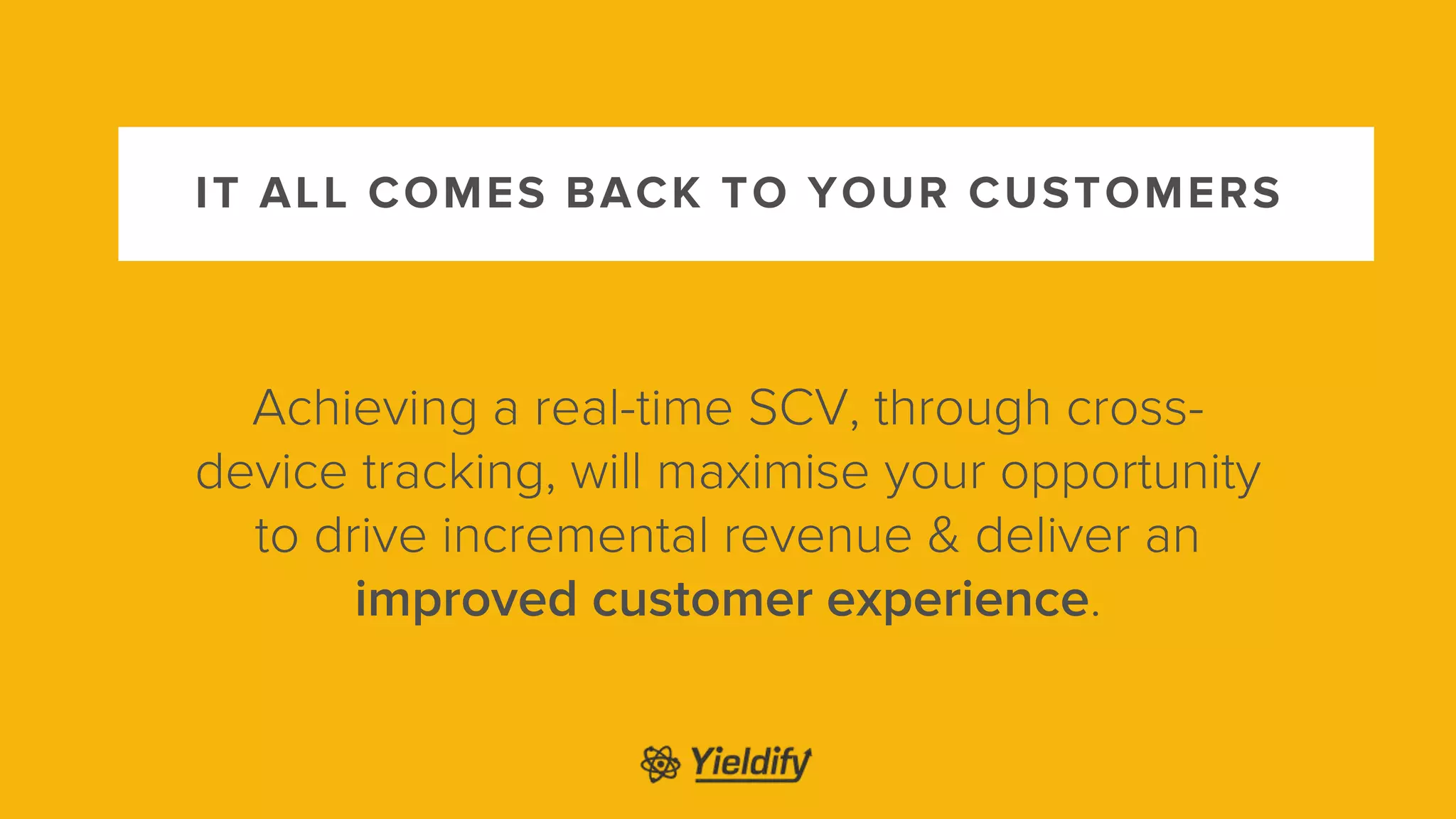 IT ALL COMES BACK TO YOUR CUSTOMERS
Achieving a real-time SCV, through cross-
device tracking, will maximise your opportunity
to drive incremental revenue & deliver an
improved customer experience.
 