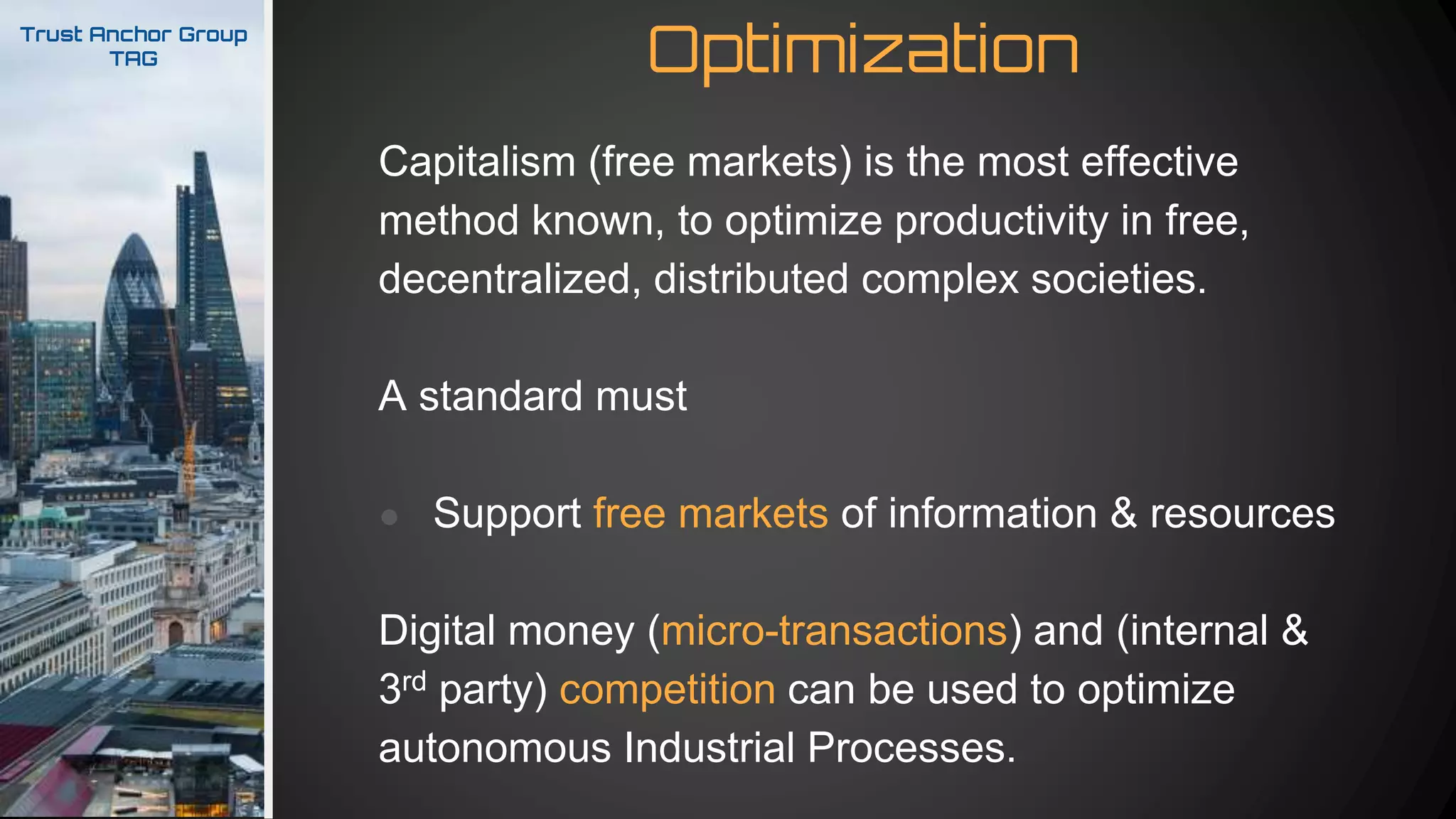 OptimizationTrust Anchor Group
TAG
Capitalism (free markets) is the most effective
method known, to optimize productivity in free,
decentralized, distributed complex societies.
A standard must
● Support free markets of information & resources
Digital money (micro-transactions) and (internal &
3rd party) competition can be used to optimize
autonomous Industrial Processes.
 