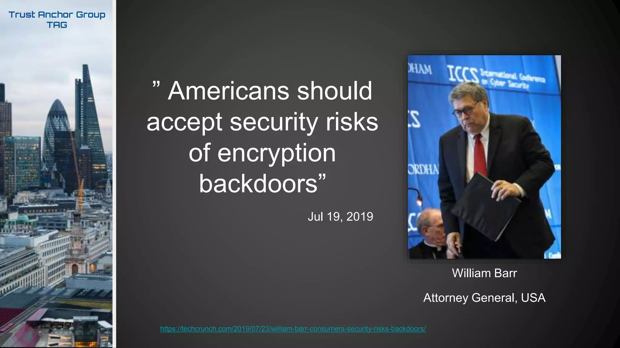 Trust Anchor Group
TAG
Attorney General, USA
William Barr
https://techcrunch.com/2019/07/23/william-barr-consumers-security-risks-backdoors/
” Americans should
accept security risks
of encryption
backdoors”
Jul 19, 2019
 