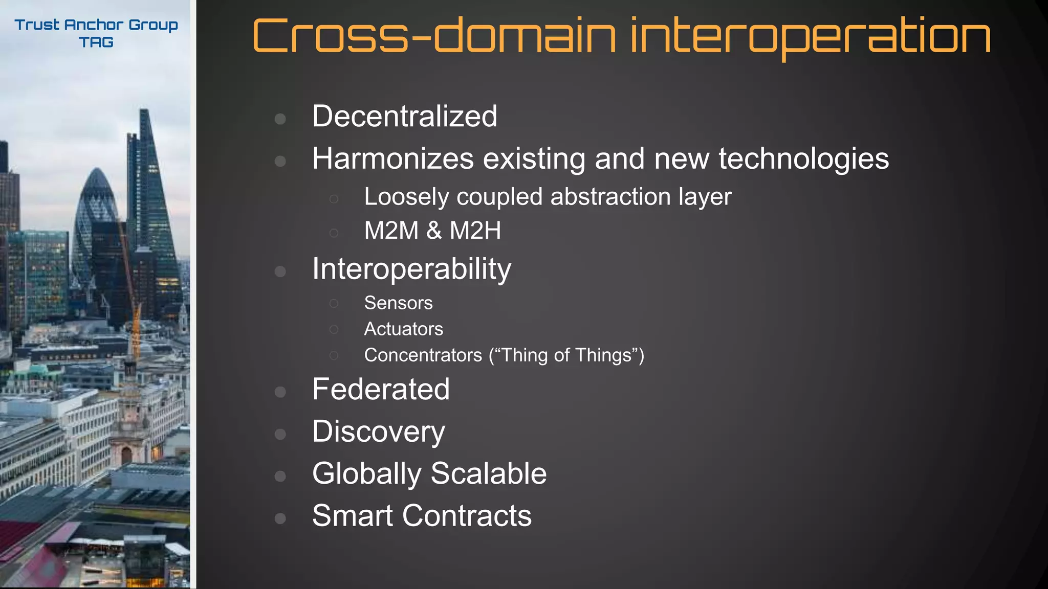 Cross-domain interoperationTrust Anchor Group
TAG
● Decentralized
● Harmonizes existing and new technologies
○ Loosely coupled abstraction layer
○ M2M & M2H
● Interoperability
○ Sensors
○ Actuators
○ Concentrators (“Thing of Things”)
● Federated
● Discovery
● Globally Scalable
● Smart Contracts
 