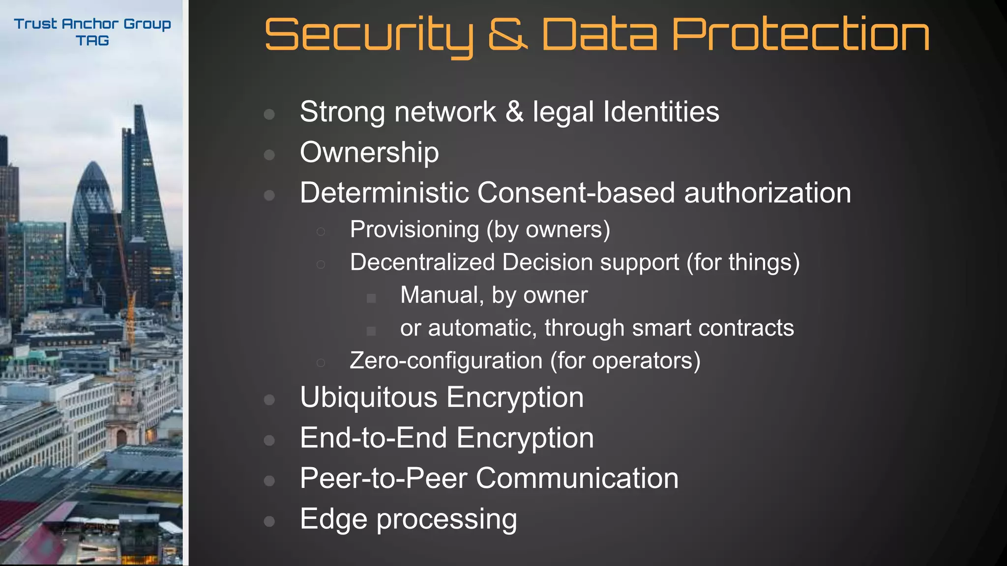Security & Data ProtectionTrust Anchor Group
TAG
● Strong network & legal Identities
● Ownership
● Deterministic Consent-based authorization
○ Provisioning (by owners)
○ Decentralized Decision support (for things)
■ Manual, by owner
■ or automatic, through smart contracts
○ Zero-configuration (for operators)
● Ubiquitous Encryption
● End-to-End Encryption
● Peer-to-Peer Communication
● Edge processing
 