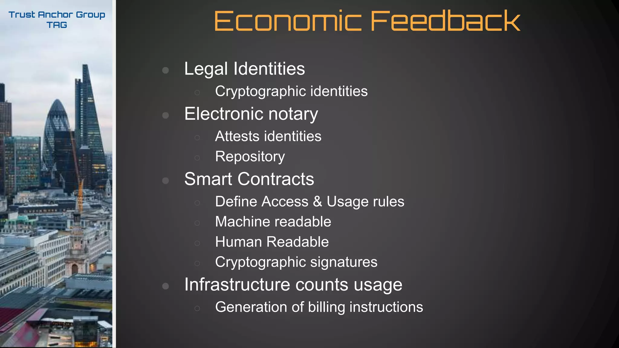 Economic FeedbackTrust Anchor Group
TAG
● Legal Identities
○ Cryptographic identities
● Electronic notary
○ Attests identities
○ Repository
● Smart Contracts
○ Define Access & Usage rules
○ Machine readable
○ Human Readable
○ Cryptographic signatures
● Infrastructure counts usage
○ Generation of billing instructions
 