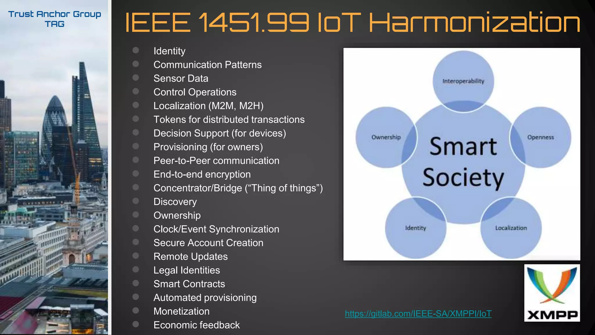 IEEE 1451.99 IoT Harmonization
Trust Anchor Group
TAG
● Identity
● Communication Patterns
● Sensor Data
● Control Operations
● Localization (M2M, M2H)
● Tokens for distributed transactions
● Decision Support (for devices)
● Provisioning (for owners)
● Peer-to-Peer communication
● End-to-end encryption
● Concentrator/Bridge (“Thing of things”)
● Discovery
● Ownership
● Clock/Event Synchronization
● Secure Account Creation
● Remote Updates
● Legal Identities
● Smart Contracts
● Automated provisioning
● Monetization
● Economic feedback
https://gitlab.com/IEEE-SA/XMPPI/IoT
 