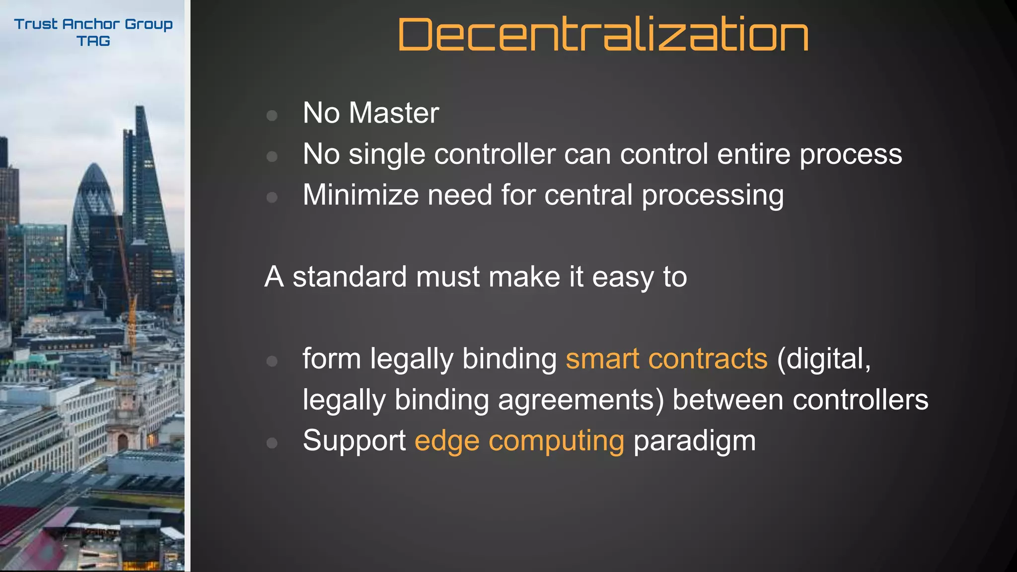 DecentralizationTrust Anchor Group
TAG
● No Master
● No single controller can control entire process
● Minimize need for central processing
A standard must make it easy to
● form legally binding smart contracts (digital,
legally binding agreements) between controllers
● Support edge computing paradigm
 