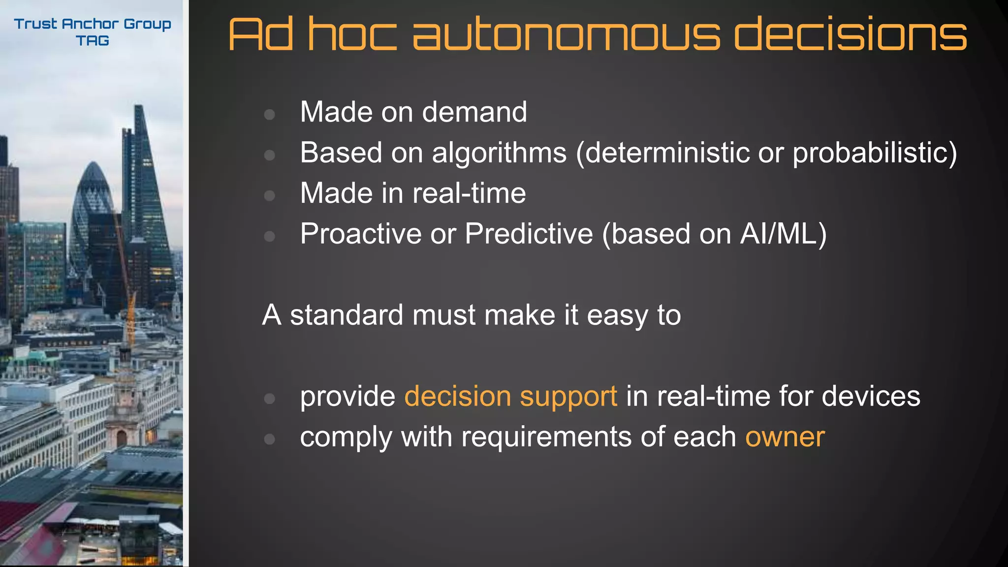 Ad hoc autonomous decisionsTrust Anchor Group
TAG
● Made on demand
● Based on algorithms (deterministic or probabilistic)
● Made in real-time
● Proactive or Predictive (based on AI/ML)
A standard must make it easy to
● provide decision support in real-time for devices
● comply with requirements of each owner
 