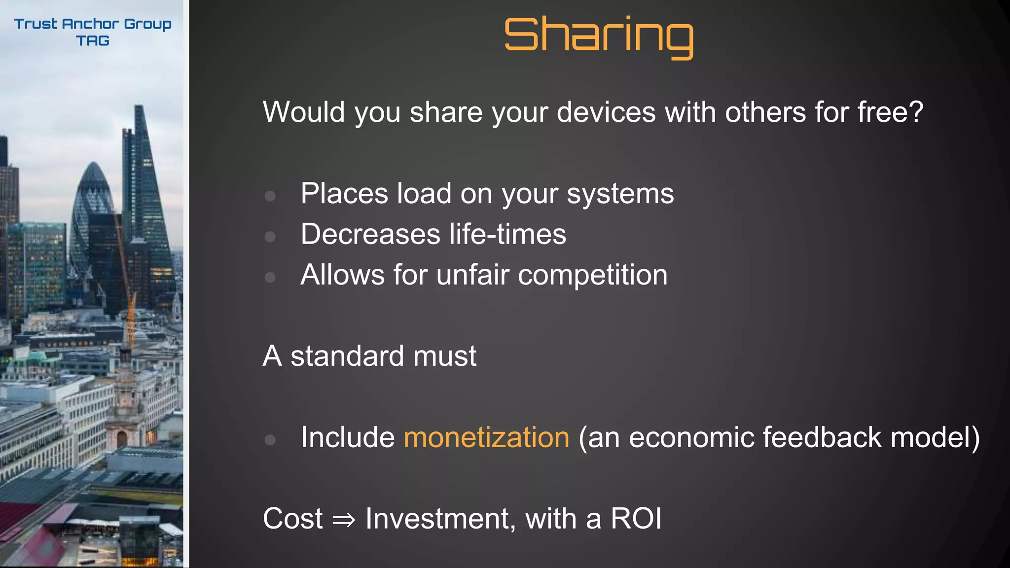 SharingTrust Anchor Group
TAG
Would you share your devices with others for free?
● Places load on your systems
● Decreases life-times
● Allows for unfair competition
A standard must
● Include monetization (an economic feedback model)
Cost ⇒ Investment, with a ROI
 