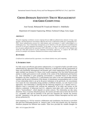 International Journal of Security, Privacy and Trust Management (IJSPTM) Vol 3, No 2, April 2014
DOI : 10.5121/ijsptm.2014.3202 11
CROSS-DOMAIN IDENTITY TRUST MANAGEMENT
FOR GRID COMPUTING
Amr Farouk, Mohamed M. Fouad and Ahmed A. Abdelhafez
Department of Computer Engineering, Military Technical College, Cairo, Egypt
ABSTRACT
The grid computing coordinates resource sharing between different administrative domains in large scale,
dynamic, and heterogeneous environment. Efficient and secure certificateless public key cryptography (CL-
PKC) based authentication protocol for multi-domain grid environment is widely acknowledged as a
challenging issue. Trust relationships management across domains is the main objective of authentication
protocols in real grid computing environments. In this paper, we discuss the grid pairing-free certificate-
less two-party authenticated key agreement (GPC-AKA) protocol. Then, we provide a cross domain trust
model for GPC-AKA protocol in grid computing environment. Moreover, we analysis the GPC-AKA
protocol in multiple trust domains simulated environment using GridSim toolkit.
KEYWORDS
Certificate-less authenticated key agreement, cross-domain identity trust, grid computing.
1. INTRODUCTION
For fully secure and efficient grid entities authentication, it is required to build a provable secure
authenticated key agreement (AKA) protocol. Moreover, it should meet with the requirements of
large scale distributed, heterogeneous and dynamic grid virtual organizations (VO), that usually
spans multiple trust domains [1]. Hence, trust in grid computing is the firm belief between grid
entities to enable grid systems to work normally in the context of the fundamental grid functions
[2]. Trust relationship in grid computing environments is classified based on trust domain
boundaries into three categories [3]: i) intra-domain trust refers to the trust relationship between
members and the power institutions of the domain. ii) interdomain recommendation trust is a kind
of trust relationship which is set up by the power institutions in the grid levels. iii) cross-domain
trust means the trust relationship among members of different domains. As well, based on trust
approaches, trust relationship is classified into the following categories [2]: i) identity trust (i.e.,
objective trust) is associated with verifying the authenticity of an entity and focuses on the
objective credentials. ii) behavioral trust (i.e., subjective trust) deals with a wider notion of an
entity’s “trustworthiness”, which depends on certain contexts. The relationship can take many
directions. First, in resource allocation process, the resource provider want to know the trust level
(i.e., acceptable code and not harmful) of the grid user requested job. Second, the resource
provider guarantees to the grid user, the process execution without interruption and the user's
privacy protection [2].
Grid computing as a VO for resources collaboration and coordination, has become so prevalent
that grid trust relationship become an intensive topic. In the trust research area, the numerous
literatures proposed the different trust models. These have provided the valuable thoughts for
 