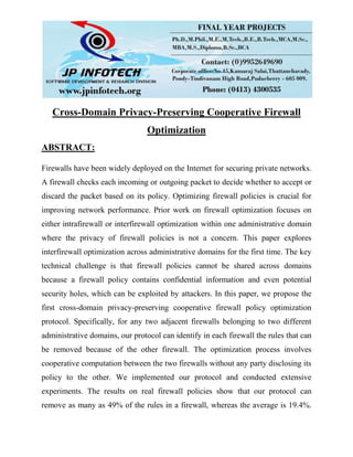 Cross-Domain Privacy-Preserving Cooperative Firewall
Optimization
ABSTRACT:
Firewalls have been widely deployed on the Internet for securing private networks.
A firewall checks each incoming or outgoing packet to decide whether to accept or
discard the packet based on its policy. Optimizing firewall policies is crucial for
improving network performance. Prior work on firewall optimization focuses on
either intrafirewall or interfirewall optimization within one administrative domain
where the privacy of firewall policies is not a concern. This paper explores
interfirewall optimization across administrative domains for the first time. The key
technical challenge is that firewall policies cannot be shared across domains
because a firewall policy contains confidential information and even potential
security holes, which can be exploited by attackers. In this paper, we propose the
first cross-domain privacy-preserving cooperative firewall policy optimization
protocol. Specifically, for any two adjacent firewalls belonging to two different
administrative domains, our protocol can identify in each firewall the rules that can
be removed because of the other firewall. The optimization process involves
cooperative computation between the two firewalls without any party disclosing its
policy to the other. We implemented our protocol and conducted extensive
experiments. The results on real firewall policies show that our protocol can
remove as many as 49% of the rules in a firewall, whereas the average is 19.4%.
 