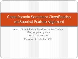 Cross-Domain Sentiment Classification
    via Spectral Feature Alignment
   Author: Sinno Jialin Pan, Xiaochuan Ni, Jian-Tao Sun,
                 QiangYang, Zheng Chen
                   IW3C2, WWW2010
              Presenter: Rei-Zhe Liu, 5/25
 