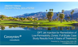 CREATIVE THINKING
EXCEPTIONAL SOLUTIONS
DPT Jet Injection for Remediation of
Low-Permeability Zones: Full-Scale Case
Study Results from 3 Years of Treatment
Presented by: Chapman Ross, Acton, MA
cross@geosyntec.com
 