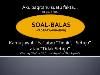 Aku bagitahu suatu fakta…
                     (I tell you a fact…)




              SOAL-BALAS
                  (CROSS-EXAMINATION)



Kamu jawab “Ya” atau “Tidak”, “Setuju”
        atau “Tidak Setuju”
     (You say “Yes” or “No” … or “Agree“ or “Not Agree”)
 