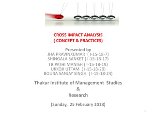 CROSS IMPACT ANALYSIS
( CONCEPT & PRACTICES)
Presented by
JHA PRAVINKUMAR ( I-15-18-7)
SHINGALA SANKET ( I-15-18-17)
TRIPATHI MANISH ( I-15-18-19)
UKKOJI UTTAM ( I-15-18-20)
BOURA SANJAY SINGH ( I-15-18-24)
Thakur Institute of Management Studies
&
Research
(Sunday, 25 February 2018)
1
 