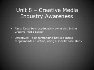 Unit 8 – Creative Media
    Industry Awareness

• Aims: Describe cross-industry ownership in the
  Creative Media Sector

• Objectives: To understanding how big media
  conglomerates function, using a specific case study
 