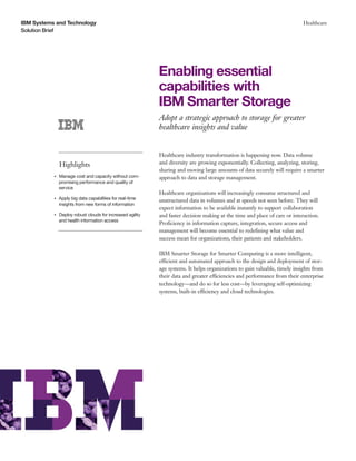 IBM Systems and Technology
Solution Brief
Healthcare
Enabling essential
capabilities with
IBM Smarter Storage
Adopt a strategic approach to storage for greater
healthcare insights and value
Highlights
●● ● ●
Manage cost and capacity without com-
promising performance and quality of
service
●● ● ●
Apply big data capabilities for real-time
insights from new forms of information
●● ● ●
Deploy robust clouds for increased agility
and health information access
Healthcare industry transformation is happening now. Data volume
and diversity are growing exponentially. Collecting, analyzing, storing,
sharing and moving large amounts of data securely will require a smarter
approach to data and storage management.
Healthcare organizations will increasingly consume structured and
unstructured data in volumes and at speeds not seen before. They will
expect information to be available instantly to support collaboration
and faster decision making at the time and place of care or interaction.
Proficiency in information capture, integration, secure access and
management will become essential to redefining what value and
success mean for organizations, their patients and stakeholders.
IBM Smarter Storage for Smarter Computing is a more intelligent,
efficient and automated approach to the design and deployment of stor-
age systems. It helps organizations to gain valuable, timely insights from
their data and greater efficiencies and performance from their enterprise
technology—and do so for less cost—by leveraging self-optimizing
systems, built-in efficiency and cloud technologies.
 