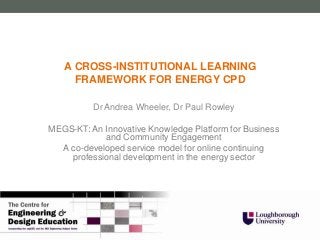 A CROSS-INSTITUTIONAL LEARNING
     FRAMEWORK FOR ENERGY CPD

          Dr Andrea Wheeler, Dr Paul Rowley

MEGS-KT: An Innovative Knowledge Platform for Business
            and Community Engagement
  A co-developed service model for online continuing
    professional development in the energy sector
 