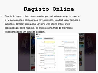 Registo Online
•   Através do registo online, poderá receber por mail tudo que surge de novo na
    MTV, como noticias, passatempos, novas músicas, e poderá trocar opiniões e
    sugestões. Também poderá criar um perfil uma página online, onde
    poderemos pôr gosto musicais, ter amigos online, troca de informação,
    funcionando como um segundo facebook.
 