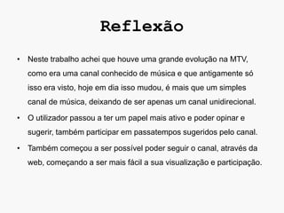 Reflexão
• Neste trabalho achei que houve uma grande evolução na MTV,
  como era uma canal conhecido de música e que antigamente só
  isso era visto, hoje em dia isso mudou, é mais que um simples
  canal de música, deixando de ser apenas um canal unidirecional.

• O utilizador passou a ter um papel mais ativo e poder opinar e
  sugerir, também participar em passatempos sugeridos pelo canal.

• Também começou a ser possível poder seguir o canal, através da
  web, começando a ser mais fácil a sua visualização e participação.
 