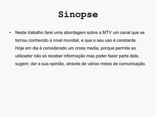 Sinopse
• Neste trabalho farei uma abordagem sobre a MTV um canal que se
  tornou conhecido a nível mundial, e que o seu uso é constante.
  Hoje em dia é considerado um cross media, porque permite ao
  utilizador não só receber informação mas poder fazer parte dela,
  sugerir, dar a sua opinião, através de vários meios de comunicação.
 
