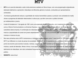 MTV
•   MTV é um canal de televisão a cabo norte-americano sediado em Nova Iorque, com uma programação originalmente

    dedicada totalmente a apresentar videoclipes de diferentes géneros musicais, conduzidos por apresentadores

    conhecidos.

•   A emissora gradualmente reduziu a quantidade de música transmitida e passou a produzir uma variedade de reality

    shows e programas de televisão relacionados à cultura pop, que têm como alvo o público formado

    por adolescentes e jovens.

•   A rede foi fundada em 1 de agosto de 1981 como uma operação da MTV Networks, com investimentos de empresas

    como a Warner Communications e a American Express. Logo após foi comprada pela Viacom, tornando-se uma

    subsidiária desta empresa. A combinação de videoclipes da MTV, promoção de concertos, documentários sobre bandas

    marcou a popularidade do canal com jovens espectadores, e tornou-se uma promotora líder na divulgação de novas

    músicas e músicos do pop.

•   Nos seus primeiros anos a MTV revolucionou a indústria musical. Slogans como "I want my MTV" ("Eu quero minha

    MTV") se infiltraram no modo de pensar da sociedade. O conceito do VJ popularizou-se, e artistas e fãs encontraram um

    ponto de encontro para eventos musicais, notícias, e promoção. A MTV também já foi referenciada muitas vezes por

    músicos, canais de televisão, filmes e livros. A sua opção por passar uma programação recheada de reality-shows em

    detrimento de videoclipes, tem sido contestada frequentemente, o que demonstra a grande influência que o canal tem no

    público.

•   WEBSITE: www.mtv.pt
 