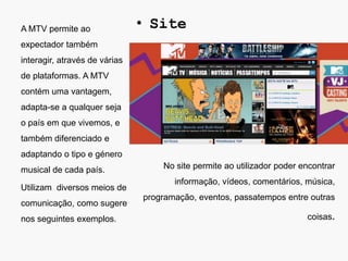 A MTV permite ao               • Site
expectador também
interagir, através de várias
de plataformas. A MTV
contém uma vantagem,
adapta-se a qualquer seja
o país em que vivemos, e
também diferenciado e
adaptando o tipo e género
musical de cada país.              No site permite ao utilizador poder encontrar
                                      informação, vídeos, comentários, música,
Utilizam diversos meios de
                               programação, eventos, passatempos entre outras
comunicação, como sugere
nos seguintes exemplos.                                                 coisas.
 