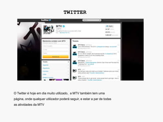 TWITTER




O Twitter é hoje em dia muito utilizado, a MTV também tem uma
página, onde qualquer utilizador poderá seguir, e estar a par de todas
as atividades da MTV
 