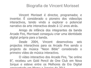 Biografia de Vincent Morisset

        Vincent Morisset é director, programador, e
inventor. É considerado o pioneiro dos videoclips
interactivos, tendo vindo a explorar o potencial
narrativo da arte interactiva desde à 12 anos atrás.
        Amigo de infância dos integrantes da banda
Arcade Fire, Morrisset conseguiu criar uma identidade
digital própria para a banda.
        Desde 2004, Vincent desenvolveu seis
projectos interactivos para os Arcade Fire sendo o
projecto da música “Neon Bible” considerado o
primeiro vídeo de música interactivo.
        O vídeo interactivo dos Arcade Fire, “be online
B”, recebeu um Gold Pencil de One Club em Nova
Iorque e esteve entre os Melhores da Era Digital
 