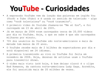 YouTube - Curiosidades
•   A expressão YouTube vem da junção das palavras em inglês You
    (Você) e Tube (Tubo) e é usada no sentido de televisão – algo
    como “você televisiona” ou “você transmite”.
•   O primeiro vídeo do Youtube chamava-se “Me at Zoo”, e foi
    carregado em 23 de abril de 2005.
•   Já em março de 2006 eram carregados cerca de 20.000 vídeos
    por dia no YouTube. Hoje, o que se sabe é que são carregados
    milhares por minuto.
•   70% dos usuários do YouTube são norte-americanos e mais da
    metade tem menos de 20 anos.
•   O YouTube recebe mais de 2 bilhões de espectadores por dia e
    está disponível em 24 idiomas.
•   A primeira transmissão ao vivo no YouTube foi feita em
    novembro de 2008. Hoje, dezenas de artistas usam o YouTube
    para transmitir shows.
•   O vídeo mais visto (até hoje, é bom deixar claro) é o clipe
    Bad Romance, da cantora norte-americana Lady Gaga. Acredite,
    ele foi assistido mais de 20 milhões de vezes.
 