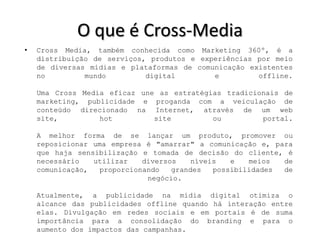O que é Cross-Media
•   Cross Media, também conhecida como Marketing 360º, é a
    distribuição de serviços, produtos e experiências por meio
    de diversas mídias e plataformas de comunicação existentes
    no         mundo         digital        e         offline.

    Uma Cross Media eficaz une as estratégias tradicionais de
    marketing, publicidade e proganda com a veiculação de
    conteúdo direcionado na Internet, através de um web
    site,         hot         site         ou         portal.

    A melhor forma de se lançar um produto, promover ou
    reposicionar uma empresa é "amarrar" a comunicação e, para
    que haja sensibilização e tomada de decisão do cliente, é
    necessário   utilizar   diversos    níveis   e   meios  de
    comunicação,  proporcionando   grandes   possibilidades de
                             negócio.

    Atualmente, a publicidade na mídia digital otimiza o
    alcance das publicidades offline quando há interação entre
    elas. Divulgação em redes sociais e em portais é de suma
    importância para a consolidação do branding e para o
    aumento dos impactos das campanhas.
 