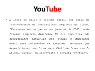 YouTube
• A idéia de criar o YouTube surgiu por conta do
  inconveniente de compartilhar arquivos de vídeo.
  “Estávamos em um jantar em janeiro de 2005, onde
  fizemos arquivos digitais. No dia seguinte, não
  conseguíamos   enviá-los   por   e-mail   e   demoramos
  muito para colocá-los na internet. Pensamos que
  deveria haver uma forma mais fácil de fazer isso”,
  afirmou Hurley, em entrevista à revista “Fortune”.
 