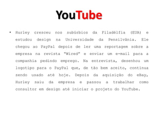 YouTube
•   Hurley    cresceu      nos   subúrbios     da    Filadélfia       (EUA)    e
    estudou    design      na    Universidade       da       Pensilvânia.    Ele
    chegou ao PayPal depois de ler uma reportagem sobre a
    empresa na revista “Wired” e enviar um e-mail para a
    companhia pedindo emprego. Na entrevista, desenhou um
    logotipo para o PayPal que, de tão bem aceito, continua
    sendo    usado   até    hoje.     Depois   da    aquisição       do     eBay,
    Hurley    saiu   da     empresa    e   passou        a     trabalhar     como
    consultor em design até iniciar o projeto do YouTube.
 