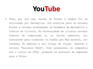 YouTube
•   Chen, por sua vez, nasceu em Taiwan e sempre foi um
    aficionado por matemática. Ele mudou-se para os Estados
    Unidos e estudou programação na Academia de Matemática e
    Ciência de Illinois. Na Universidade de Illinois estudou
    ciência   da    computação   e,   no   último   semestre,   foi
    contratado para trabalhar no PayPal por Max Levchin, co-
    fundador da empresa e seu colega de classe. Segundo a
    revista “Business Week”, Chen permaneceu na companhia
    até o início de 2005, ajudando no processo de expansão
    para a China.
 