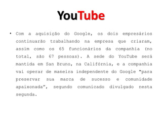 YouTube
• Com a aquisição do Google, os dois empresários
  continuarão    trabalhando    na    empresa   que   criaram,
  assim como os 65 funcionários da companhia (no
  total, são 67 pessoas). A sede do YouTube será
  mantida em San Bruno, na Califórnia, e a companhia
  vai operar de maneira independente do Google "para
  preservar     sua   marca    de    sucesso    e   comunidade
  apaixonada”,    segundo     comunicado   divulgado     nesta
  segunda.
 