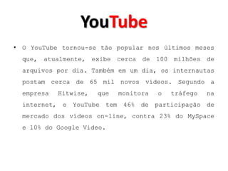 YouTube
• O YouTube tornou-se tão popular nos últimos meses
  que, atualmente, exibe cerca de 100 milhões de
  arquivos por dia. Também em um dia, os internautas
  postam cerca de 65 mil novos vídeos. Segundo a
  empresa   Hitwise,   que   monitora   o   tráfego   na
  internet, o YouTube tem 46% de participação de
  mercado dos vídeos on-line, contra 23% do MySpace
  e 10% do Google Video.
 