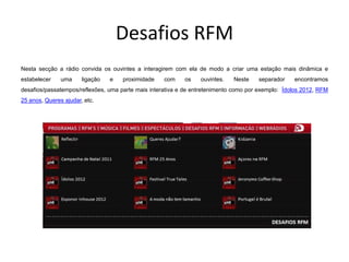 Desafios RFM
Nesta secção a rádio convida os ouvintes a interagirem com ela de modo a criar uma estação mais dinâmica e
estabelecer    uma     ligação   e   proximidade    com    os    ouvintes.   Neste    separador    encontramos
desafios/passatempos/reflexões, uma parte mais interativa e de entretenimento como por exemplo: Ídolos 2012, RFM
25 anos, Queres ajudar, etc.
 