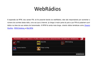 WebRádios
A expansão da RFM, dos canais FM, só foi possível devido ás webRádios, elas são responsáveis por aumentar o
número de ouvintes desta rádio, uma vez que a Internet já chega à maior parte do país e por FM só poderiam ouvir
rádios na área da sua antena de transmissão. A RFM foi ainda mais longe, criando rádios temáticas como Oceano
Pacífico, RFM Clubbing, e 80s RFM.
 